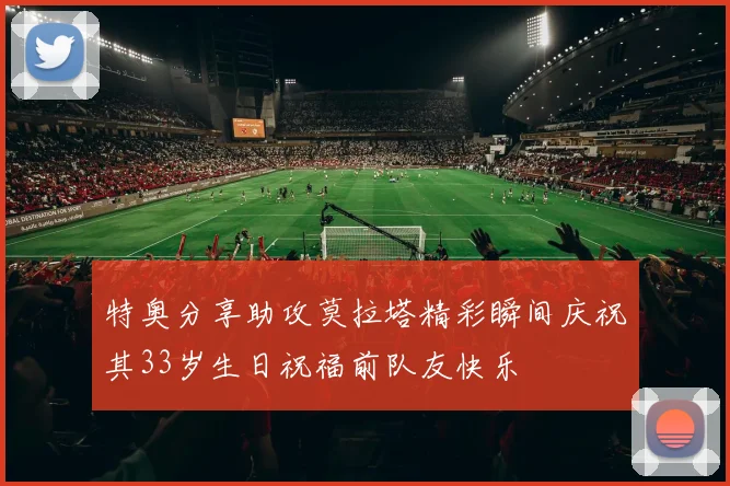 特奥分享助攻莫拉塔精彩瞬间庆祝其33岁生日祝福前队友快乐
