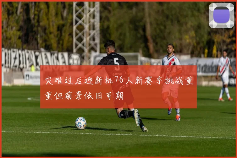灾难过后迎新机76人新赛季挑战重重但前景依旧可期