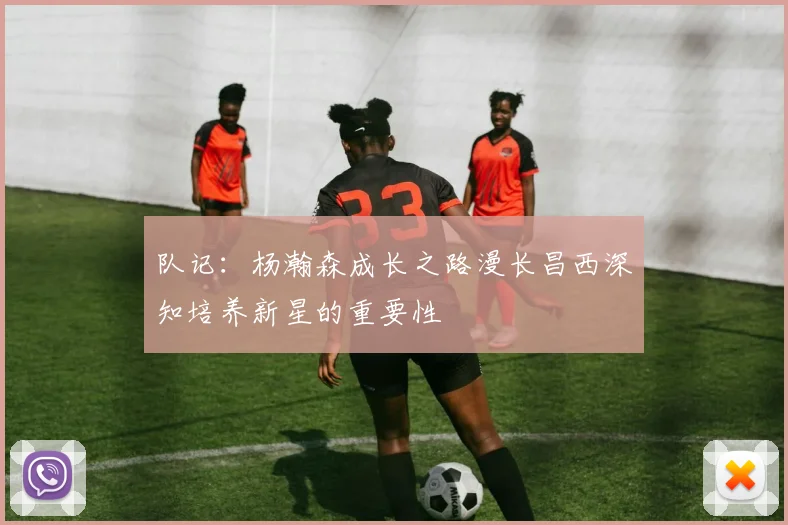 队记：杨瀚森成长之路漫长昌西深知培养新星的重要性