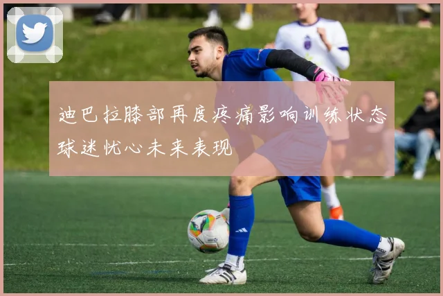 迪巴拉膝部再度疼痛影响训练状态球迷忧心未来表现