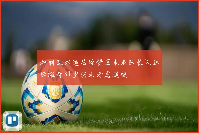加利亚尔迪尼称赞国米老队长汉达诺维奇31岁仍未考虑退役
