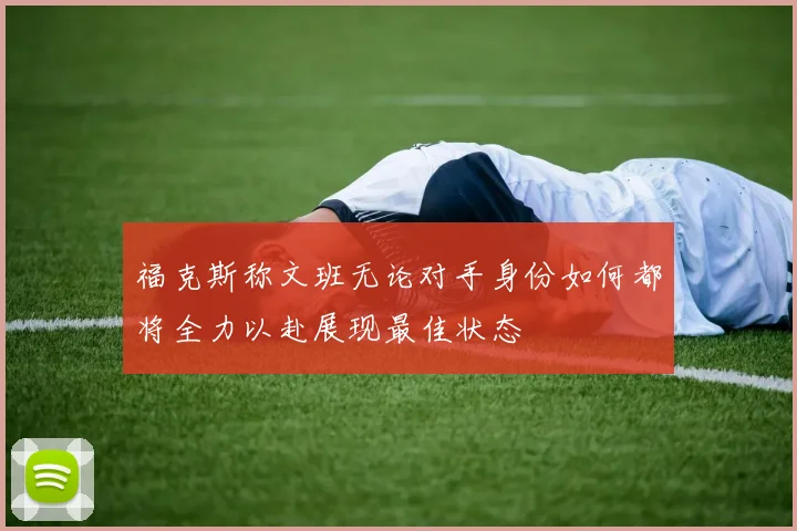 福克斯称文班无论对手身份如何都将全力以赴展现最佳状态