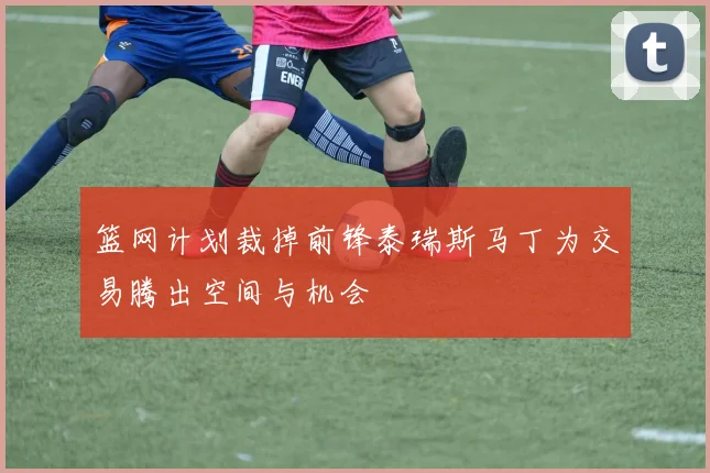 篮网计划裁掉前锋泰瑞斯马丁为交易腾出空间与机会