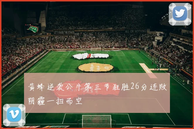 黄蜂逆袭公牛第三节狂胜26分连败阴霾一扫而空
