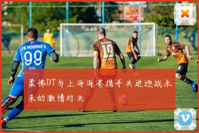 柔佛DT与上海海港携手共进迎战未来的激情对决