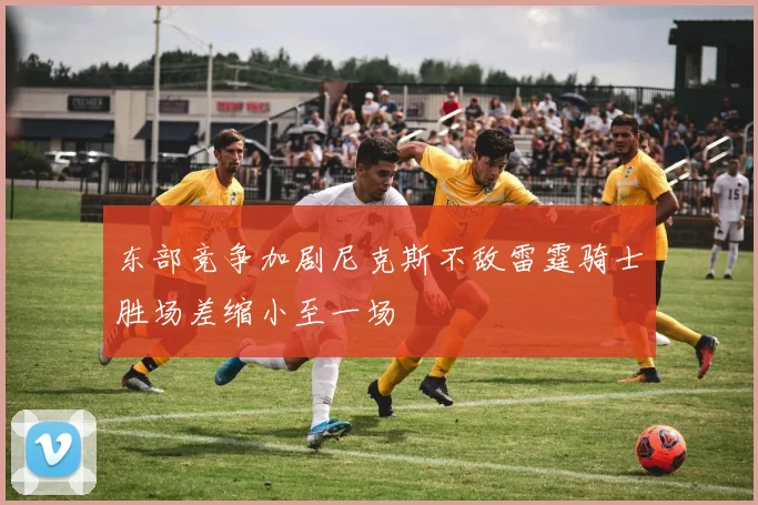 东部竞争加剧尼克斯不敌雷霆骑士胜场差缩小至一场